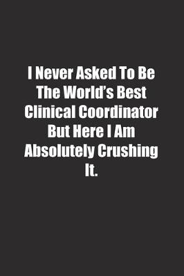 Book cover for I Never Asked To Be The World's Best Clinical Coordinator But Here I Am Absolutely Crushing It.