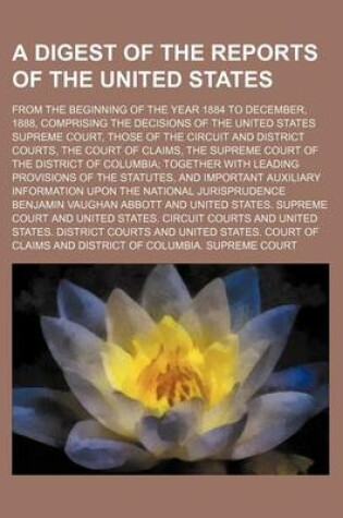 Cover of A Digest of the Reports of the United States; From the Beginning of the Year 1884 to December, 1888, Comprising the Decisions of the United States Supreme Court, Those of the Circuit and District Courts, the Court of Claims, the Supreme Court of the District