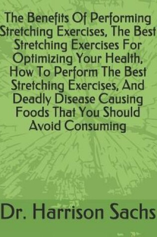 Cover of The Benefits Of Performing Stretching Exercises, The Best Stretching Exercises For Optimizing Your Health, How To Perform The Best Stretching Exercises, And Deadly Disease Causing Foods That You Should Avoid Consuming