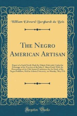 Cover of The Negro American Artisan: Report of a Social Study Made by Atlanta University Under the Patronage of the Trustees of the John F. Slater Fund; With the Proceedings of the 17th Annual Conference for the Study of the Negro Problems, Held at Atlanta Univers