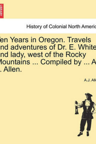 Cover of Ten Years in Oregon. Travels and Adventures of Dr. E. White and Lady, West of the Rocky Mountains ... Compiled by ... A. J. Allen.