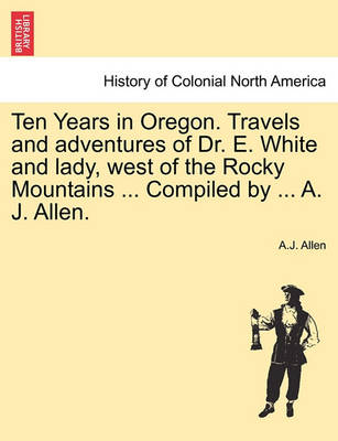 Book cover for Ten Years in Oregon. Travels and Adventures of Dr. E. White and Lady, West of the Rocky Mountains ... Compiled by ... A. J. Allen.