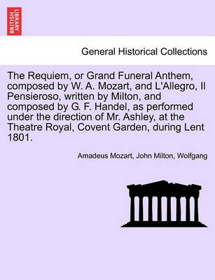 Book cover for The Requiem, or Grand Funeral Anthem, Composed by W. A. Mozart, and L'Allegro, Il Pensieroso, Written by Milton, and Composed by G. F. Handel, as Performed Under the Direction of Mr. Ashley, at the Theatre Royal, Covent Garden, During Lent 1801.