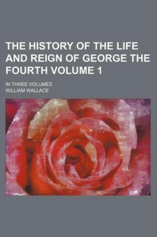 Cover of The History of the Life and Reign of George the Fourth Volume 1; In Three Volumes