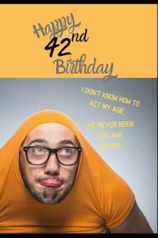 Cover of Happy 42nd Birthday. I Don't Know How To Act My Age, I Have Never Been This Age Before