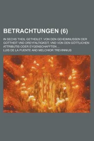 Cover of Betrachtungen; In Sechs Theil Getheilet. Von Den Geheimnussen Der Gottheit Vnd Dreyfaltigkeit, Vnd Von Den Gottlichen Attributis Oder Eygenschafften .