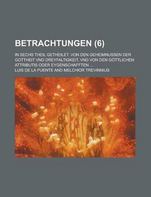 Book cover for Betrachtungen; In Sechs Theil Getheilet. Von Den Geheimnussen Der Gottheit Vnd Dreyfaltigkeit, Vnd Von Den Gottlichen Attributis Oder Eygenschafften .