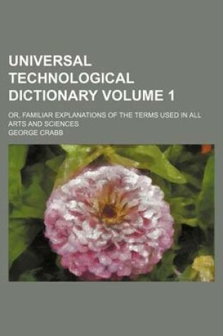 Cover of Universal Technological Dictionary Volume 1; Or, Familiar Explanations of the Terms Used in All Arts and Sciences