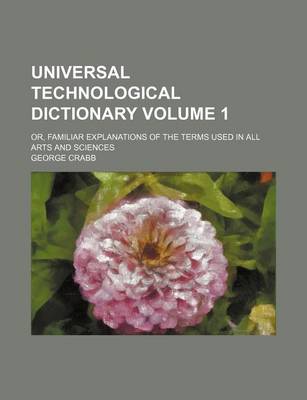 Book cover for Universal Technological Dictionary Volume 1; Or, Familiar Explanations of the Terms Used in All Arts and Sciences