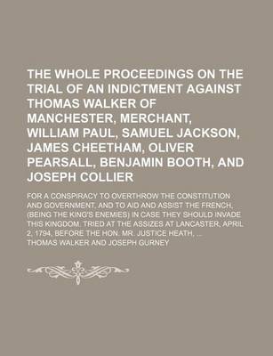 Book cover for The Whole Proceedings on the Trial of an Indictment Against Thomas Walker of Manchester, Merchant, William Paul, Samuel Jackson, James Cheetham, Oliver Pearsall, Benjamin Booth, and Joseph Collier; For a Conspiracy to Overthrow the Constitution and Govern