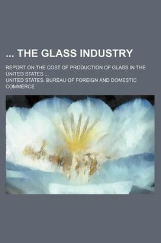 Cover of The Glass Industry; Report on the Cost of Production of Glass in the United States ...