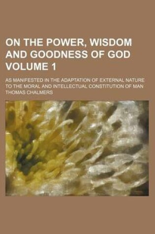 Cover of On the Power, Wisdom and Goodness of God Volume 1; As Manifested in the Adaptation of External Nature to the Moral and Intellectual Constitution of Man