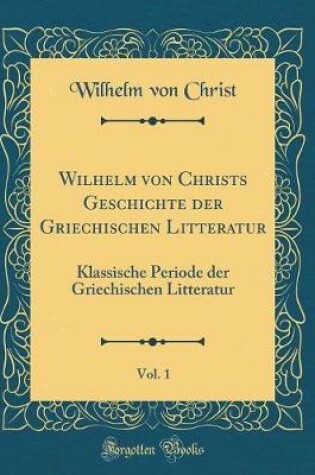 Cover of Wilhelm von Christs Geschichte der Griechischen Litteratur, Vol. 1: Klassische Periode der Griechischen Litteratur (Classic Reprint)