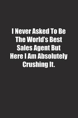 Book cover for I Never Asked To Be The World's Best Sales Agent But Here I Am Absolutely Crushing It.