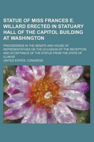 Cover of Statue of Miss Frances E. Willard Erected in Statuary Hall of the Capitol Building at Washington; Proceedings in the Senate and House of Representatives on the Occasion of the Reception and Acceptance of the Statue from the State of Illinois