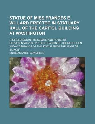 Book cover for Statue of Miss Frances E. Willard Erected in Statuary Hall of the Capitol Building at Washington; Proceedings in the Senate and House of Representatives on the Occasion of the Reception and Acceptance of the Statue from the State of Illinois