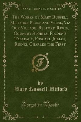 Cover of The Works of Mary Russell Mitford, Prose and Verse, Viz Our Village, Belford Regis, Country Stories, Finden's Tableaux, Foscari, Julian, Rienzi, Charles the First (Classic Reprint)