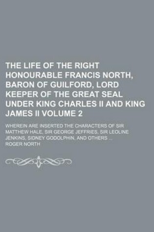 Cover of The Life of the Right Honourable Francis North, Baron of Guilford, Lord Keeper of the Great Seal Under King Charles II and King James II Volume 2; Wherein Are Inserted the Characters of Sir Matthew Hale, Sir George Jeffries, Sir Leoline Jenkins, Sidney Godolph