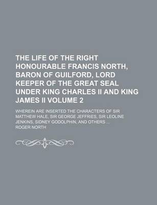 Book cover for The Life of the Right Honourable Francis North, Baron of Guilford, Lord Keeper of the Great Seal Under King Charles II and King James II Volume 2; Wherein Are Inserted the Characters of Sir Matthew Hale, Sir George Jeffries, Sir Leoline Jenkins, Sidney Godolph