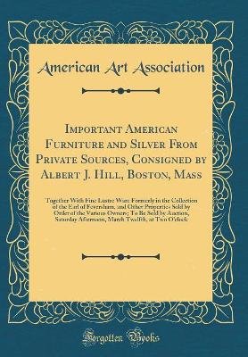 Book cover for Important American Furniture and Silver From Private Sources, Consigned by Albert J. Hill, Boston, Mass: Together With Fine Lustre Ware Formerly in the Collection of the Earl of Feversham, and Other Properties Sold by Order of the Various Owners; To Be So