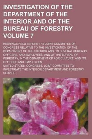 Cover of Investigation of the Department of the Interior and of the Bureau of Forestry Volume 7; Hearings Held Before the Joint Committee of Congress Relative to the Investigation of the Department of the Interior and Its Several Bureaus, Officers, and Employees,