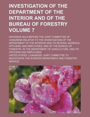 Book cover for Investigation of the Department of the Interior and of the Bureau of Forestry Volume 7; Hearings Held Before the Joint Committee of Congress Relative to the Investigation of the Department of the Interior and Its Several Bureaus, Officers, and Employees,