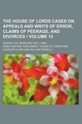 Cover of The House of Lords Cases on Appeals and Writs of Error, Claims of Peerage, and Divorces (Volume 10); During the Sessions 1847 [-1866]