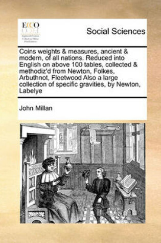 Cover of Coins Weights & Measures, Ancient & Modern, of All Nations. Reduced Into English on Above 100 Tables, Collected & Methodiz'd from Newton, Folkes, Arbuthnot, Fleetwood Also a Large Collection of Specific Gravities, by Newton, Labelye