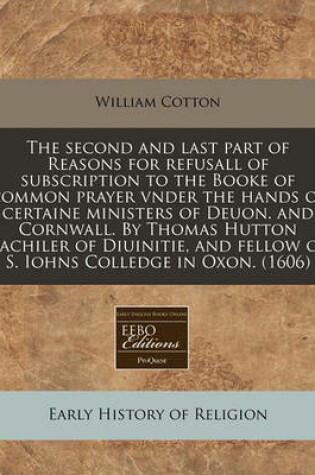 Cover of The Second and Last Part of Reasons for Refusall of Subscription to the Booke of Common Prayer Vnder the Hands of Certaine Ministers of Deuon. and Cornwall. by Thomas Hutton Bachiler of Diuinitie, and Fellow of S. Iohns Colledge in Oxon. (1606)