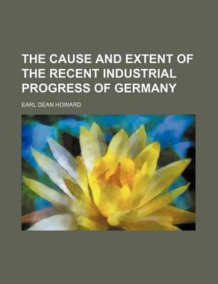 Book cover for The Cause and Extent of the Recent Industrial Progress of Germany