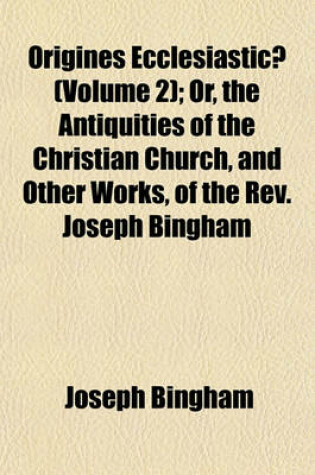 Cover of Origines Ecclesiasticae (Volume 2); Or, the Antiquities of the Christian Church, and Other Works, of the REV. Joseph Bingham