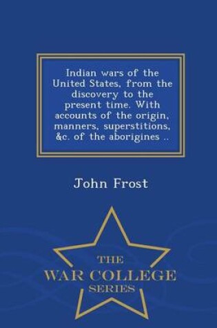 Cover of Indian Wars of the United States, from the Discovery to the Present Time. with Accounts of the Origin, Manners, Superstitions, &C. of the Aborigines .. - War College Series