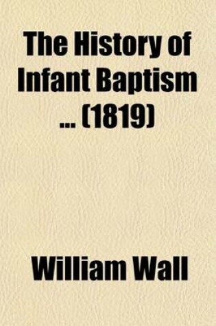 Cover of The History of Infant Baptism (Volume 1); To Which Is Added a Defence of the History of Infant Baptism, Against the Reflections of Mr. Gale and Others