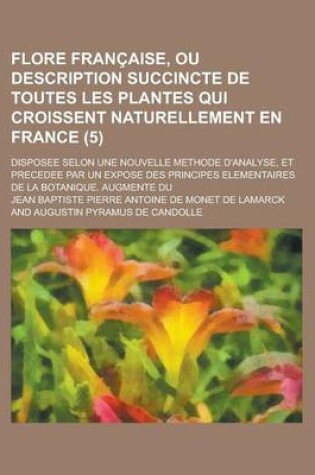 Cover of Flore Francaise, Ou Description Succincte de Toutes Les Plantes Qui Croissent Naturellement En France; Disposee Selon Une Nouvelle Methode D'Analyse, Et Precedee Par Un Expose Des Principes Elementaires de La Botanique. Augmente Du (5 )