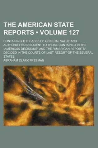 Cover of The American State Reports (Volume 127); Containing the Cases of General Value and Authority Subsequent to Those Contained in the American Decisions