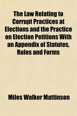 Book cover for The Law Relating to Corrupt Practices at Elections and the Practice on Election Petitions with an Appendix of Statutes, Rules and Forms