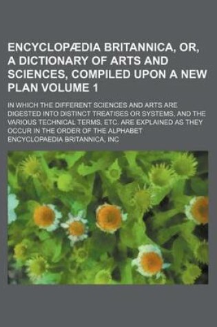 Cover of Encyclopaedia Britannica, Or, a Dictionary of Arts and Sciences, Compiled Upon a New Plan Volume 1; In Which the Different Sciences and Arts Are Digested Into Distinct Treatises or Systems, and the Various Technical Terms, Etc. Are Explained as They Occur