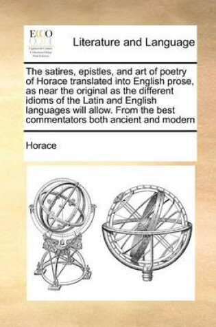 Cover of The Satires, Epistles, and Art of Poetry of Horace Translated Into English Prose, as Near the Original as the Different Idioms of the Latin and English Languages Will Allow. from the Best Commentators Both Ancient and Modern