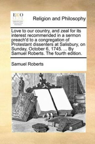 Cover of Love to Our Country, and Zeal for Its Interest Recommended in a Sermon Preach'd to a Congregation of Protestant Dissenters at Salisbury, on Sunday, October 6, 1745. ... by Samuel Roberts. the Fourth Edition.