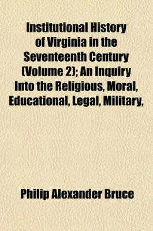 Cover of Institutional History of Virginia in the Seventeenth Century (Volume 2); An Inquiry Into the Religious, Moral, Educational, Legal, Military,