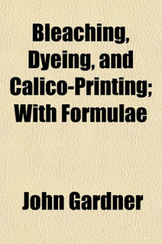 Cover of Bleaching, Dyeing, and Calico-Printing; With Formulae