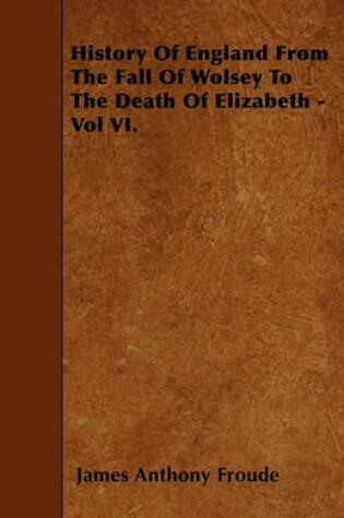 Cover of History Of England From The Fall Of Wolsey To The Death Of Elizabeth - Vol VI.