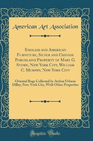 Cover of English and American Furniture, Silver and Chinese Porcelains Property of Mary G. Stowe, New York City, William C. Murphy, New York City: Oriental Rugs Collected by Arthur Urbane Dilley, New York City, With Other Properties (Classic Reprint)