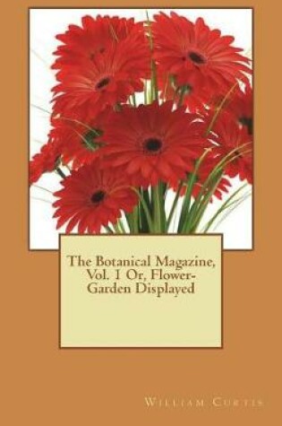 Cover of The Botanical Magazine, Vol. 1 Or, Flower-Garden Displayed