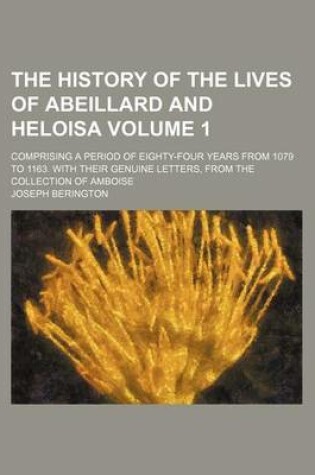 Cover of The History of the Lives of Abeillard and Heloisa Volume 1; Comprising a Period of Eighty-Four Years from 1079 to 1163. with Their Genuine Letters, from the Collection of Amboise