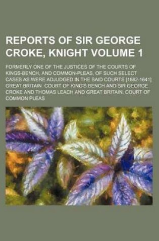 Cover of Reports of Sir George Croke, Knight Volume 1; Formerly One of the Justices of the Courts of Kings-Bench, and Common-Pleas, of Such Select Cases as Were Adjudged in the Said Courts [1582-1641]