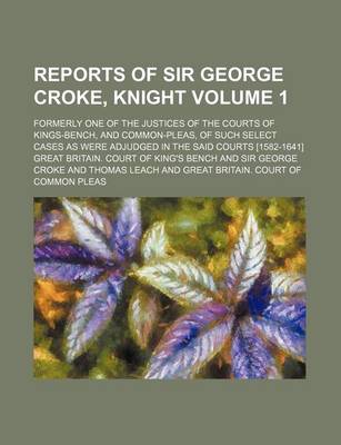 Book cover for Reports of Sir George Croke, Knight Volume 1; Formerly One of the Justices of the Courts of Kings-Bench, and Common-Pleas, of Such Select Cases as Were Adjudged in the Said Courts [1582-1641]