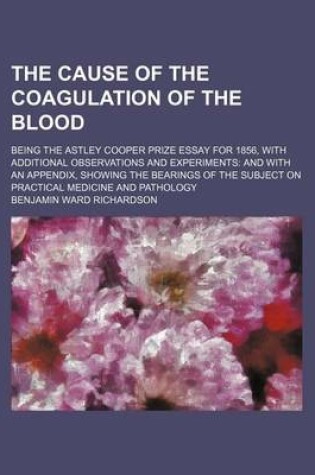 Cover of The Cause of the Coagulation of the Blood; Being the Astley Cooper Prize Essay for 1856, with Additional Observations and Experiments and with an Appendix, Showing the Bearings of the Subject on Practical Medicine and Pathology