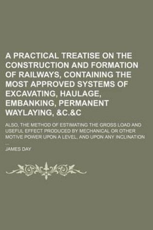 Cover of A Practical Treatise on the Construction and Formation of Railways, Containing the Most Approved Systems of Excavating, Haulage, Embanking, Permanent Waylaying,   Also, the Method of Estimating the Gross Load and Useful Effect Produced by Mechanical or