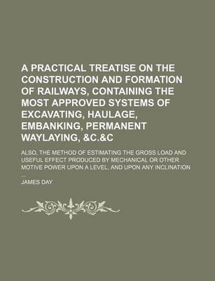 Book cover for A Practical Treatise on the Construction and Formation of Railways, Containing the Most Approved Systems of Excavating, Haulage, Embanking, Permanent Waylaying,   Also, the Method of Estimating the Gross Load and Useful Effect Produced by Mechanical or